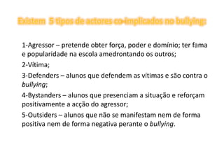 Existem  5 tipos de actores co-implicados no bullying:	1-Agressor – pretende obter força, poder e domínio; ter fama e popularidade na escola amedrontando os outros; 	2-Vítima; 	3-Defenders – alunos que defendem as vítimas e são contra o bullying; 	4-Bystanders – alunos que presenciam a situação e reforçam positivamente a acção do agressor; 	5-Outsiders – alunos que não se manifestam nem de forma positiva nem de forma negativa perante o bullying.