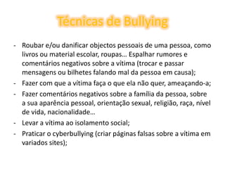 Técnicas de BullyingRoubar e/ou danificar objectos pessoais de uma pessoa, como livros ou material escolar, roupas… Espalhar rumores e comentários negativos sobre a vítima (trocar e passar mensagens ou bilhetes falando mal da pessoa em causa); 
