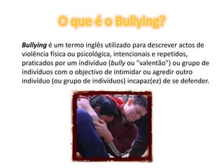 O que é o Bullying?	Bullying é um termo inglês utilizado para descrever actos de violência física ou psicológica, intencionais e repetidos, praticados por um indivíduo (bully ou "valentão") ou grupo de indivíduos com o objectivo de intimidar ou agredir outro indivíduo (ou grupo de indivíduos) incapaz(ez) de se defender. 