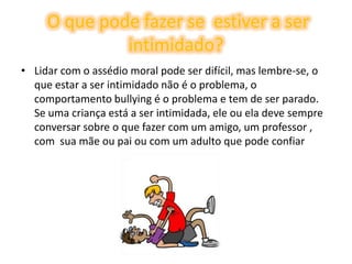O que pode fazer se  estiver a ser intimidado?Lidar com o assédio moral pode ser difícil, mas lembre-se, o que estar a ser intimidado não é o problema, o  comportamento bullying é o problema e tem de ser parado. Se uma criança está a ser intimidada, ele ou ela deve sempre conversar sobre o que fazer com um amigo, um professor , com  sua mãe ou pai ou com um adulto que pode confiar