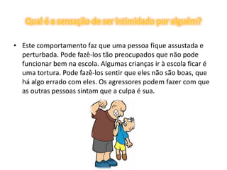 Qual é a sensação de ser intimidado por alguém?Este comportamento faz que uma pessoa fique assustada e perturbada. Pode fazê-los tão preocupados que não pode funcionar bem na escola. Algumas crianças ir à escola ficar é uma tortura. Pode fazê-los sentir que eles não são boas, que há algo errado com eles. Os agressores podem fazer com que as outras pessoas sintam que a culpa é sua.