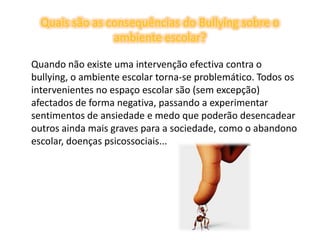 Quais são as consequências do Bullying sobre o ambiente escolar?	Quando não existe uma intervenção efectiva contra o bullying, o ambiente escolar torna-se problemático. Todos os intervenientes no espaço escolar são (sem excepção) afectados de forma negativa, passando a experimentar sentimentos de ansiedade e medo que poderão desencadear outros ainda mais graves para a sociedade, como o abandono escolar, doenças psicossociais... 