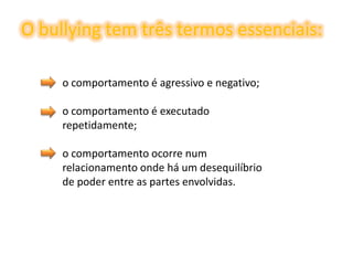 O bullying tem três termos essenciais:o comportamento é agressivo e negativo;o comportamento é executado repetidamente;o comportamento ocorre num relacionamento onde há um desequilíbrio de poder entre as partes envolvidas.