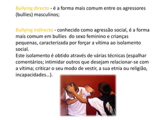 Bullying directo - é a forma mais comum entre os agressores (bullies) masculinos; Bullying indirecto - conhecido como agressão social, é a forma mais comum em bullies  do sexo feminino e crianças pequenas, caracterizada por forçar a vítima ao isolamento social. Este isolamento é obtido através de várias técnicas (espalhar comentários; intimidar outros que desejam relacionar-se com a vítima; criticar o seu modo de vestir, a sua etnia ou religião, incapacidades…). 