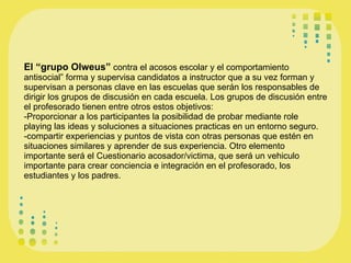 El “grupo Olweus”  contra el acosos escolar y el comportamiento antisocial” forma y supervisa candidatos a instructor que a su vez forman y supervisan a personas clave en las escuelas que serán los responsables de dirigir los grupos de discusión en cada escuela. Los grupos de discusión entre el profesorado tienen entre otros estos objetivos: -Proporcionar a los participantes la posibilidad de probar mediante role playing las ideas y soluciones a situaciones practicas en un entorno seguro. -compartir experiencias y puntos de vista con otras personas que estén en situaciones similares y aprender de sus experiencia. Otro elemento importante será el Cuestionario acosador/victima, que será un vehiculo importante para crear conciencia e integración en el profesorado, los estudiantes y los padres. 