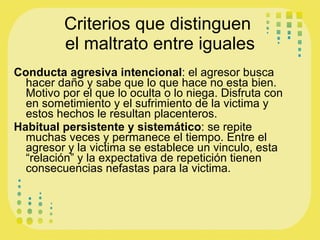 Criterios que distinguen  el maltrato entre iguales Conducta agresiva intencional : el agresor busca hacer daño y sabe que lo que hace no esta bien. Motivo por el que lo oculta o lo niega. Disfruta con en sometimiento y el sufrimiento de la victima y estos hechos le resultan placenteros. Habitual persistente y sistemático : se repite muchas veces y permanece el tiempo. Entre el agresor y la victima se establece un vinculo, esta “relación” y la expectativa de repetición tienen consecuencias nefastas para la victima.  
