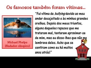 Os famosos também foram vítimas…“Fui vítima de bullying devido ao meu andar desajeitado e às minhas grandes orelhas. Depois dos meus triunfos, alguns daqueles rapazes que me trataram mal, tentaram aproximar-se de mim, mas eu disse-lhes que não me lembrava deles. Acho que se sentiram como eu há muitosanos atrás!”Michael Phelps(Nadador olímpico)