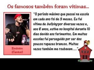 Os famosos também foram vítimas…“O período máximo que passei na escola em cada ano foi de 3 meses. Eu fui vítima de bullying por diversas vezes e, aos 8 anos, estive no hospital durante 10 dias devido aos ferimentos. Em muitas escolas fui perseguido por ser dos poucos rapazes brancos. Muitasvezes também me roubavam…”Eminem(Cantor)