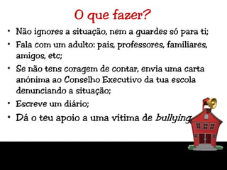 O que fazer?Não ignores a situação, nem a guardes só para ti;Fala com um adulto: pais, professores, familiares, amigos, etc;Se não tens coragem de contar, envia uma carta anónima ao Conselho Executivo da tua escola denunciando a situação;Escreve um diário;Dá o teu apoio a uma vítima de bullying.