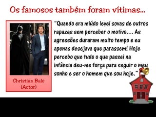 Os famosos também foram vítimas…“Quando era miúdo levei sovas de outros rapazes sem perceber o motivo… As agressões duraram muito tempo e eu apenas desejava que parassem! Hoje percebo que tudo o que passei na infância deu-me força para seguir o meu sonho e ser o homem que sou hoje.”Christian Bale(Actor)