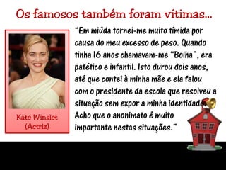 Os famosos também foram vítimas…“Em miúda tornei-me muito tímida por causa do meu excesso de peso. Quando tinha 16 anos chamavam-me “Bolha”, era patético e infantil. Isto durou dois anos, até que contei à minha mãe e ela falou com o presidente da escola que resolveu a situação sem expor a minha identidade. Acho que o anonimato é muito importante nestas situações.”Kate Winslet(Actriz)
