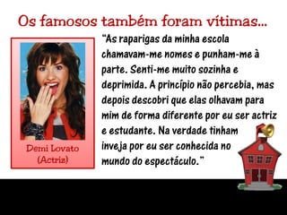 Os famosos também foram vítimas…“As raparigas da minha escola chamavam-me nomes e punham-me à parte. Senti-me muito sozinha e deprimida. A princípio não percebia, mas depois descobri que elas olhavam para mim de forma diferente por eu ser actriz e estudante. Na verdade tinhaminveja por eu ser conhecida no mundo do espectáculo.”Demi Lovato(Actriz)
