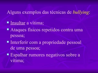 Alguns exemplos das técnicas de   bullying : Insultar  a vítima; Ataques físicos repetidos contra uma pessoa; Interferir com a propriedade pessoal de uma pessoa;  Espalhar rumores negativos sobre a vítima; 