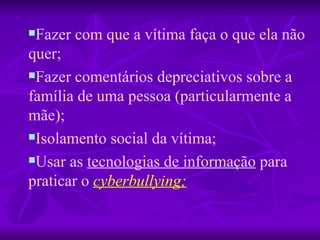 Fazer com que a vítima faça o que ela não quer; Fazer comentários depreciativos sobre a família de uma pessoa (particularmente a mãe); Isolamento social da vítima;  Usar as  tecnologias de informação  para   praticar o   cyberbullying; 