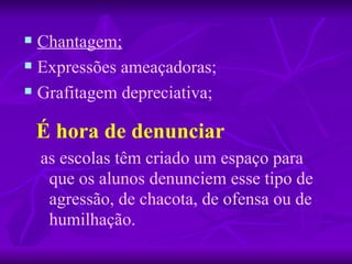 Chantagem;   Expressões ameaçadoras; Grafitagem depreciativa; É hora de denunciar   as escolas têm criado um espaço para que os alunos denunciem esse tipo de agressão, de chacota, de ofensa ou de humilhação. 