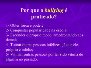 1- Obter força e poder; 2- Conquistar popularidade na escola; 3- Esconder o próprio medo, amedrontando aos demais; 4- Tornar outras pessoas infelizes, já que ele próprio é infeliz; 5- Vitimar outras pessoas por ter sido vítima de alguém no passado. Por que o   bullying   é praticado? 