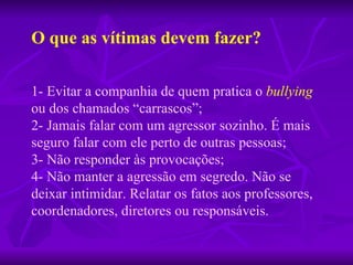 1- Evitar a companhia de quem pratica o  bullying  ou dos chamados “carrascos”; 2- Jamais falar com um agressor sozinho. É mais seguro falar com ele   perto de outras pessoas; 3- Não responder às provocações; 4- Não manter a agressão em segredo. Não se deixar intimidar. Relatar os fatos aos professores, coordenadores, diretores ou responsáveis. O que as vítimas devem fazer? 