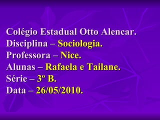 Colégio Estadual Otto Alencar. Disciplina –  Sociologia. Professora –  Nice. Alunas –  Rafaela e Tailane. Série –  3º B.   Data –  26/05/2010. 