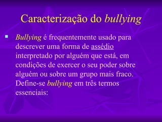 Caracterização do  bullying Bullying   é frequentemente usado para descrever uma forma de  assédio  interpretado por alguém que está, em condições de exercer o seu poder sobre alguém ou sobre um grupo mais fraco. Define-se  bullying  em três termos essenciais: 