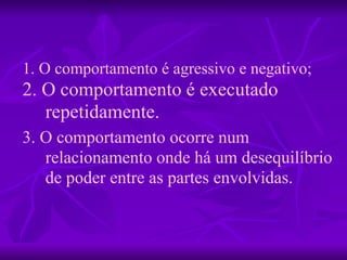 1. O comportamento é agressivo e negativo; 2. O comportamento é executado repetidamente. 3. O comportamento ocorre num relacionamento onde há um desequilíbrio de poder entre as partes envolvidas. 