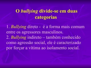 O  bullying  divide-se em duas categorias 1.   Bullying   direto -  é a forma mais comum entre os agressores masculinos. 2.  Bullying  indireto – também conhecido como agressão social, ele é caracterizado por forçar a vítima ao isolamento social. 