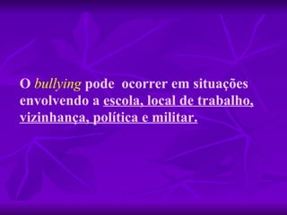 O   bullying   pode  ocorrer em situações   envolvendo a  escola, local de trabalho, vizinhança, política e militar. 
