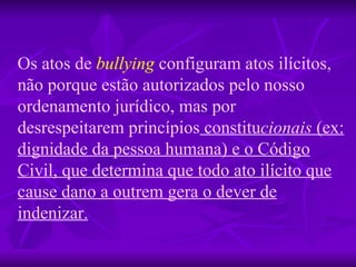 Os atos de   bullying   configuram atos ilícitos, não porque estão autorizados pelo nosso ordenamento jurídico, mas por   desrespeitarem princípios  constitu cionais  (ex: dignidade da pessoa humana) e o Código Civil, que determina que todo ato ilícito que cause dano a outrem gera o dever de indenizar. 
