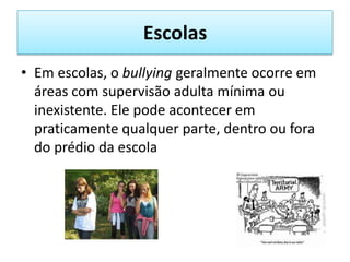 EscolasEm escolas, o bullying geralmente ocorre em áreas com supervisão adulta mínima ou inexistente. Ele pode acontecer em praticamente qualquer parte, dentro ou fora do prédio da escola