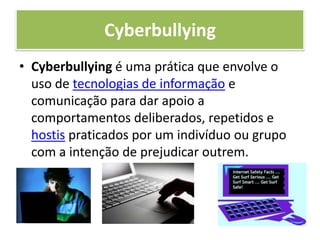 CyberbullyingCyberbullying é uma prática que envolve o uso de tecnologias de informação e comunicação para dar apoio a comportamentos deliberados, repetidos e hostis praticados por um indivíduo ou grupo com a intenção de prejudicar outrem.