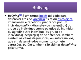Bullying,[object Object],Bullying[1] é um termo inglês utilizado para descrever atos de violência física ou psicológica, intencionais e repetidos, praticados por um indivíduo (bully - «tiranete» ou «valentão») ou grupo de indivíduos com o objetivo de intimidar ou agredir outro indivíduo (ou grupo de indivíduos) incapaz(es) de se defender. Também existem as vítimas/agressoras, ou autores/alvos, que em determinados momentos cometem agressões, porém também são vítimas de bullying pela turma.,[object Object]