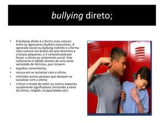 bullying direto;O bullying direto é a forma mais comum entre os agressores (bullies) masculinos. A agressão social ou bullying indireto é a forma mais comum em bullies do sexo feminino e crianças pequenas, e é caracterizada por forçar a vítima ao isolamento social. Este isolamento é obtido através de uma vasta variedade de técnicas, que incluem:espalhar comentários;recusa em se socializar com a vítimaintimidar outras pessoas que desejam se socializar com a vítimacriticar o modo de vestir ou outros aspectos socialmente significativos (incluindo a etnia da vítima, religião, incapacidades etc).