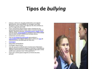 Tipos de bullyingColocar a vítima em situação problemática com alguém (geralmente, uma autoridade), ou conseguir uma ação disciplinar contra a vítima, por algo que ela não cometeu ou que foi exagerado pelo bully.Fazer comentários depreciativos sobre a família de uma pessoa (particularmente a mãe), sobre o local de moradia de alguém, aparência pessoal, orientação sexual, religião, etnia, nível de renda, nacionalidade ou qualquer outra inferioridade depreendida da qual o bully tenha tomado ciência.Isolamento social da vítima.Usar as tecnologias de informação para praticar o cyberbullying (criar páginas falsas sobre a vítima em sites de relacionamento, de publicação de fotos etc).Chantagem.Expressões ameaçadoras.Grafitagem depreciativa.Usar de sarcasmo evidente para se passar por amigo (para alguém de fora) enquanto assegura o controle e a posição em relação à vítima (isto ocorre com freqüência logo após o bully avaliar que a pessoa é uma "vítima perfeita").Fazer que a vitima passe vergonha na frente de varias pessoas