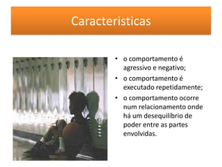 Caracteristicaso comportamento é agressivo e negativo;o comportamento é executado repetidamente;o comportamento ocorre num relacionamento onde há um desequilíbrio de poder entre as partes envolvidas.