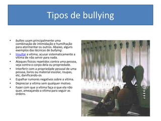 Tipos de bullyingbullies usam principalmente uma combinação de intimidação e humilhação para atormentar os outros. Abaixo, alguns exemplos das técnicas de bullying:Insultar a vítima; acusar sistematicamente a vítima de não servir para nada.Ataques físicos repetidos contra uma pessoa, seja contra o corpo dela ou propriedade.Interferir com a propriedade pessoal de uma pessoa, livros ou material escolar, roupas, etc, danificando-osEspalhar rumores negativos sobre a vítima.Depreciar a vítima sem qualquer motivo.Fazer com que a vítima faça o que ela não quer, ameaçando a vítima para seguir as ordens.
