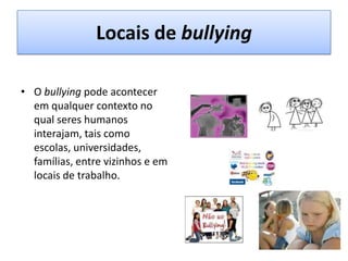 Locais de bullyingO bullying pode acontecer em qualquer contexto no qual seres humanos interajam, tais como escolas, universidades, famílias, entre vizinhos e em locais de trabalho.