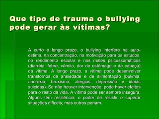 Que tipo de trauma o bullying pode gerar às vítimas? A curto e longo prazo, o bullying interfere na auto-estima, na concentração, na motivação para os estudos, no rendimento escolar e nos males psicossomáticos (diarréia, febre, vômito, dor de estômago e de cabeça) da vítima. A longo prazo, a vítima pode desenvolver transtornos de ansiedade e de alimentação (bulimia, anorexia, bruxismo, alergias, depressão e ideias suicidas). Se não houver intervenção, pode haver efeitos para o resto da vida. A vítima pode ser sempre insegura. Alguns têm resiliência, o poder de resistir e superar situações difíceis, mas outros penam.  