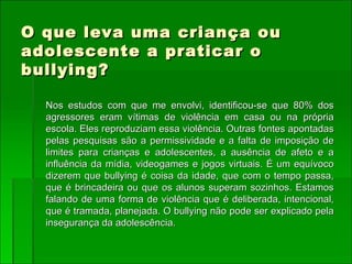 O que leva uma criança ou adolescente a praticar o bullying? Nos estudos com que me envolvi, identificou-se que 80% dos agressores eram vítimas de violência em casa ou na própria escola. Eles reproduziam essa violência. Outras fontes apontadas pelas pesquisas são a permissividade e a falta de imposição de limites para crianças e adolescentes, a ausência de afeto e a influência da mídia, videogames e jogos virtuais. É um equívoco dizerem que bullying é coisa da idade, que com o tempo passa, que é brincadeira ou que os alunos superam sozinhos. Estamos falando de uma forma de violência que é deliberada, intencional, que é tramada, planejada. O bullying não pode ser explicado pela insegurança da adolescência.  
