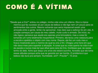COMO É A VÍTIMA "Desde que a Cris** entrou no colégio, minha vida virou um inferno. Ela é a típica menina que faz sucesso só por causa da beleza e não liga nem um pouco para os sentimentos dos outros. Mesmo achando que seria impossível existir uma amizade entre a gente, tentei me aproximar, mas claro que o esforço foi em vão. A zoação começou por causa do meu cabelo, muito curto e armado. De início, eu não ligava, pensava que aquilo era apenas uma brincadeira, mas a coisa foi tomando um rumo totalmente insuportável. Primeiro, ela levou uma vassoura para a escola e apelidou o objeto com meu nome. Depois, ela fez um vodu meu e ficava mostrando para o menino do qual eu era a fim. Chegou uma hora em que não dava mais para suportar a situação. A coisa que eu mais queria na vida é sair da escola e nunca mais ter que olhar para cara da Cris. Confesso que, às vezes, tenho dó dela. Acho que daqui uns anos ela estará sozinha. Acredito que ela toma essas atitudes porque acha que se garante por ser bonita. O problema é que beleza não dura pra sempre. Humildade, sim!", Priscila**, 15 anos   