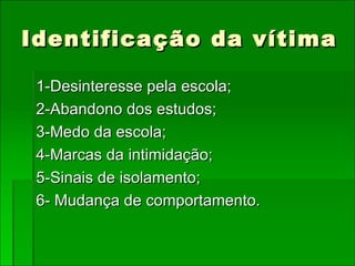 Identificação da vítima 1-Desinteresse pela escola; 2-Abandono dos estudos; 3-Medo da escola; 4-Marcas da intimidação; 5-Sinais de isolamento; 6- Mudança de comportamento. 