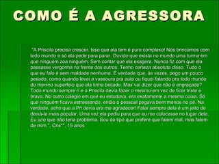 COMO É A AGRESSORA "A Priscila precisa crescer. Isso que ela tem é puro complexo! Nós brincamos com todo mundo e só ela pede para parar. Duvido que exista no mundo uma turma em que ninguém zoa ninguém. Sem contar que ela exagera. Nunca fiz com que ela passasse vergonha na frente dos outros. Tenho certeza absoluta disso. Tudo o que eu falo é sem maldade nenhuma. É verdade que, às vezes, pego um pouco pesado, como quando levei a vassoura pra aula ou fiquei falando pra todo mundo do menino superfeio que ela tinha beijado. Mas vai dizer que não é engraçado? Todo mundo sempre ri e a Priscila devia fazer o mesmo em vez de ficar triste e brava. No outro colégio em que eu estudava, era exatamente a mesma coisa. Só que ninguém ficava estressando, então o pessoal pegava bem menos no pé. Na verdade, acho que a Pri devia era me agradecer! Falar sempre dela é um jeito de deixá-la mais popular. Uma vez ela pediu para que eu me colocasse no lugar dela. Eu juro que não teria problema. Sou do tipo que prefere que falem mal, mas falem de mim.", Cris**, 15 anos       