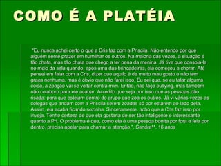 COMO É A PLATÉIA "Eu nunca achei certo o que a Cris faz com a Priscila. Não entendo por que alguém sente prazer em humilhar os outros. Na maioria das vezes, a situação é tão chata, mas tão chata que chego a ter pena da menina. Já tive que consolá-la no meio da sala quando, após uma das brincadeiras, ela começou a chorar. Até pensei em falar com a Cris, dizer que aquilo é de muito mau gosto e não tem graça nenhuma, mas é óbvio que não farei isso. Eu sei que, se eu falar alguma coisa, a zoação vai se voltar contra mim. Então, não faço bullying, mas também não colaboro para ele acabar. Acredito que seja por isso que as pessoas dão risada: para que estejam dentro do grupo que zoa os outros. Já vi várias vezes as colegas que andam com a Priscila serem zoadas só por estarem ao lado dela. Assim, ela acaba ficando sozinha. Sinceramente, acho que a Cris faz isso por inveja. Tenho certeza de que ela gostaria de ser tão inteligente e interessante quanto a Pri. O problema é que, como ela é uma pessoa bonita por fora e feia por dentro, precisa apelar para chamar a atenção.", Sandra**, 16 anos 