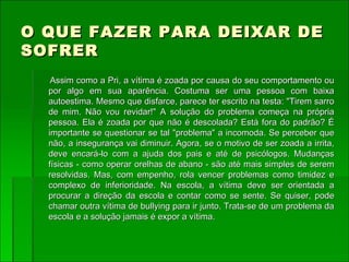 O QUE FAZER PARA DEIXAR DE SOFRER Assim como a Pri, a vítima é zoada por causa do seu comportamento ou por algo em sua aparência. Costuma ser uma pessoa com baixa autoestima. Mesmo que disfarce, parece ter escrito na testa: "Tirem sarro de mim. Não vou revidar!" A solução do problema começa na própria pessoa. Ela é zoada por que não é descolada? Está fora do padrão? É importante se questionar se tal "problema" a incomoda. Se perceber que não, a insegurança vai diminuir. Agora, se o motivo de ser zoada a irrita, deve encará-lo com a ajuda dos pais e até de psicólogos. Mudanças físicas - como operar orelhas de abano - são até mais simples de serem resolvidas. Mas, com empenho, rola vencer problemas como timidez e complexo de inferioridade. Na escola, a vítima deve ser orientada a procurar a direção da escola e contar como se sente. Se quiser, pode chamar outra vítima de bullying para ir junto. Trata-se de um problema da escola e a solução jamais é expor a vítima. 