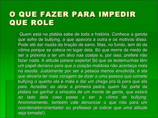 O QUE FAZER PARA IMPEDIR QUE ROLE Quem está na platéia sabe de toda a história. Conhece a garota que sofre de bullying, a que apavora a outra e os motivos disso. Pode até dar risada da tiração de sarro. Mas, no fundo, tem dó da vítima porque se coloca no lugar dela. Só que morre de medo de ser a próxima a ter um alvo nas costas e, por isso, prefere não fazer nada. A atitude parece esperta! Só que as testemunhas têm um papel decisivo para que a zoação maldosa não aconteça mais na escola. Justamente por ser a pessoa menos envolvida, é ela que deveria ter mais coragem de dizer a uma pessoa que comete bullying o quanto ela é mala e dar um chega pra lá para que ela pare. Acredite: ao atirar a primeira pedra, quem faz parte da platéia vai ganhar a simpatia de um monte de gente, que estará ao lado dela caso passe a ser a vítima de bullying. Anonimamente, também vale denunciar o que rola para um coordenador/orientador ou professor (e cobrar que uma atitude seja tomada!).   