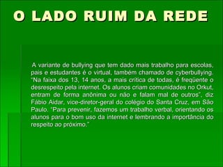 O LADO RUIM DA REDE   A variante de bullying que tem dado mais trabalho para escolas, pais e estudantes é o virtual, também chamado de cyberbullying. “Na faixa dos 13, 14 anos, a mais crítica de todas, é freqüente o desrespeito pela internet. Os alunos criam comunidades no Orkut, entram de forma anônima ou não e falam mal de outros”, diz Fábio Aidar, vice-diretor-geral do colégio do Santa Cruz, em São Paulo. “Para prevenir, fazemos um trabalho verbal, orientando os alunos para o bom uso da internet e lembrando a importância do respeito ao próximo.”  