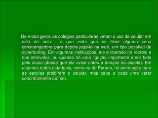 De modo geral, os colégios particulares vetam o uso de celular em sala de aula - o que evita que se filme alguma cena constrangedora para depois jogá-la na web, um tipo possível de cyberbulling. Em algumas instituições, ele é liberado no recreio e nos intervalos, ou quando há uma ligação importante a ser feita pelo aluno (desde que ele avise antes a direção da escola). Em algumas redes estaduais, como na do Paraná, há orientação para as escolas proibirem o celular, mas cabe a cada uma vetar concretamente ou não. 