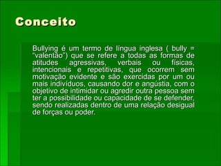 Conceito Bullying é um termo de língua inglesa ( bully = “valentão”) que se refere a todas as formas de atitudes agressivas, verbais ou físicas, intencionais e repetitivas, que ocorrem sem motivação evidente e são exercidas por um ou mais indivíduos, causando dor e angústia, com o objetivo de intimidar ou agredir outra pessoa sem ter a possibilidade ou capacidade de se defender, sendo realizadas dentro de uma relação desigual de forças ou poder. 
