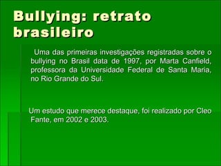 Bullying: retrato brasileiro Uma das primeiras investigações registradas sobre o bullying no Brasil data de 1997, por Marta Canfield, professora da Universidade Federal de Santa Maria, no Rio Grande do Sul. Um estudo que merece destaque, foi realizado por Cleo Fante, em 2002 e 2003. 