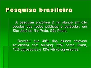 Pesquisa brasileira A pesquisa envolveu 2 mil alunos em oito escolas das redes públicas e particular, em São José do Rio Preto, São Paulo. Revelou que 49% dos alunos estavam envolvidos com bullying: 22% como vítima, 15% agressores e 12% vítima-agressores. 
