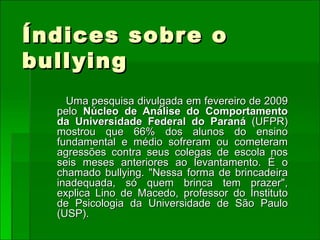 Índices sobre o bullying Uma pesquisa divulgada em fevereiro de 2009 pelo  Núcleo de Análise do Comportamento da Universidade Federal do Paraná  (UFPR) mostrou que 66% dos alunos do ensino fundamental e médio sofreram ou cometeram agressões contra seus colegas de escola nos seis meses anteriores ao levantamento. É o chamado bullying. "Nessa forma de brincadeira inadequada, só quem brinca tem prazer", explica Lino de Macedo, professor do Instituto de Psicologia da Universidade de São Paulo (USP).  