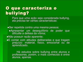 O que caracteriza o bullying? Para que uma ação seja considerada bullying, ela precisa ter certas características: ● Ser repetida contra uma mesma pessoa; ● Apresentar um desequilíbrio de poder que dificulte a defesa da vítima; ● Não possuir razão aparente; ● E contar com atitudes deliberadas e que tragam prejuízo: material, físico, emocional ou de aprendizado.  Há estudos sobre bullying entre alunos e professores, porém, o mais conhecido é entre alunos, apenas.  